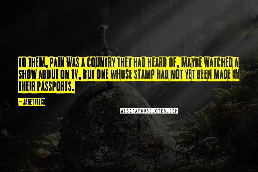 Janet Fitch quotes: To them, pain was a country they had heard of, maybe watched a show about on TV, but one whose stamp had not yet been made in their passports. Janet Fitch quotes: To them, pain was a country they had heard of, maybe watched a show about on TV, but one whose stamp had not yet been made in their passports.