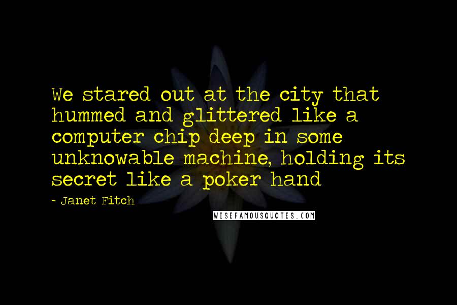 Janet Fitch quotes: We stared out at the city that hummed and glittered like a computer chip deep in some unknowable machine, holding its secret like a poker hand Janet Fitch quotes: We stared out at the city that hummed and glittered like a computer chip deep in some unknowable machine, holding its secret like a poker hand