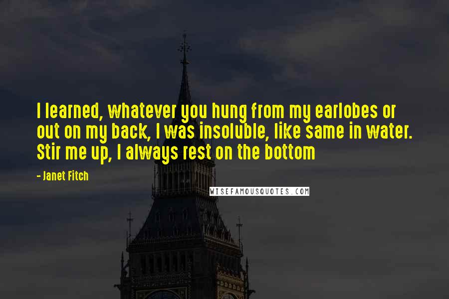 Janet Fitch quotes: I learned, whatever you hung from my earlobes or out on my back, I was insoluble, like same in water. Stir me up, I always rest on the bottom Janet Fitch quotes: I learned, whatever you hung from my earlobes or out on my back, I was insoluble, like same in water. Stir me up, I always rest on the bottom