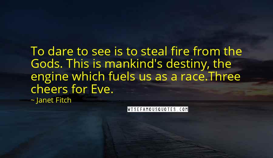 Janet Fitch quotes: To dare to see is to steal fire from the Gods. This is mankind's destiny, the engine which fuels us as a race.Three cheers for Eve. Janet Fitch quotes: To dare to see is to steal fire from the Gods. This is mankind's destiny, the engine which fuels us as a race.Three cheers for Eve.