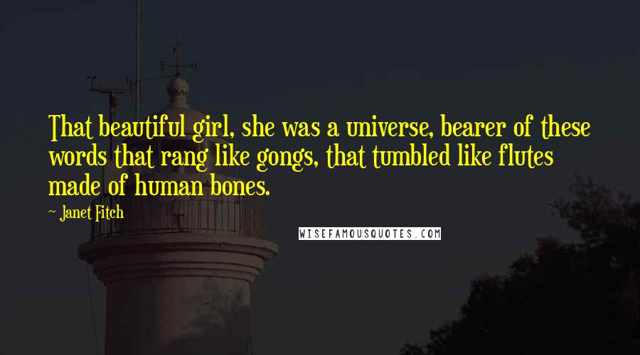 Janet Fitch quotes: That beautiful girl, she was a universe, bearer of these words that rang like gongs, that tumbled like flutes made of human bones. Janet Fitch quotes: That beautiful girl, she was a universe, bearer of these words that rang like gongs, that tumbled like flutes made of human bones.