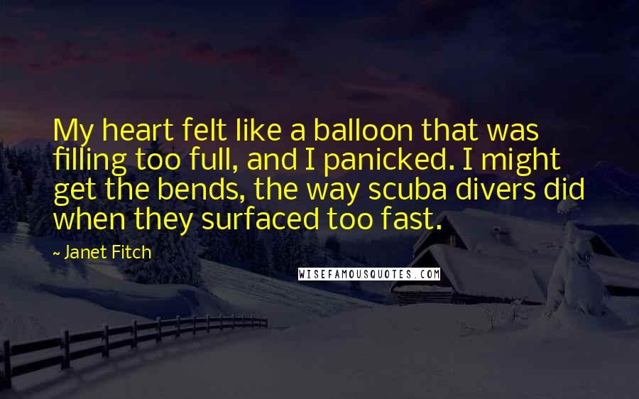Janet Fitch quotes: My heart felt like a balloon that was filling too full, and I panicked. I might get the bends, the way scuba divers did when they surfaced too fast. Janet Fitch quotes: My heart felt like a balloon that was filling too full, and I panicked. I might get the bends, the way scuba divers did when they surfaced too fast.