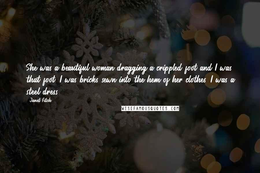 Janet Fitch quotes: She was a beautiful woman dragging a crippled foot and I was that foot. I was bricks sewn into the hem of her clothes, I was a steel dress Janet Fitch quotes: She was a beautiful woman dragging a crippled foot and I was that foot. I was bricks sewn into the hem of her clothes, I was a steel dress