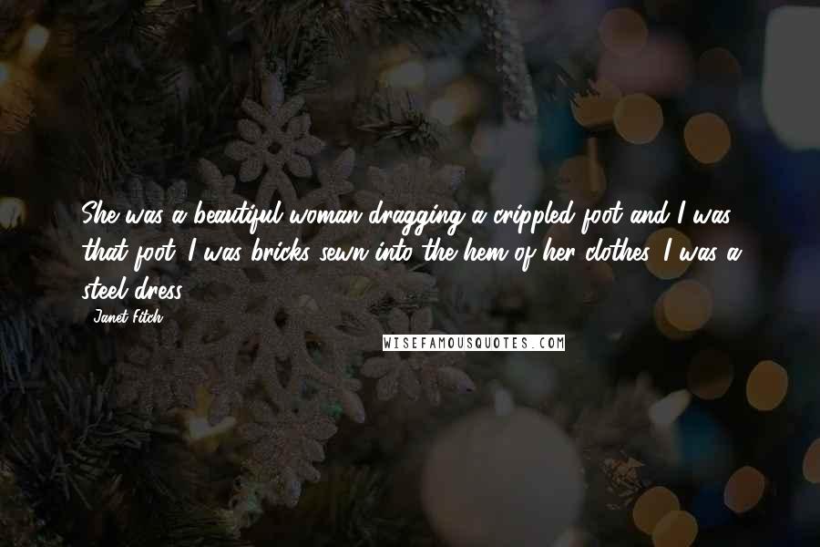 Janet Fitch quotes: She was a beautiful woman dragging a crippled foot and I was that foot. I was bricks sewn into the hem of her clothes, I was a steel dress