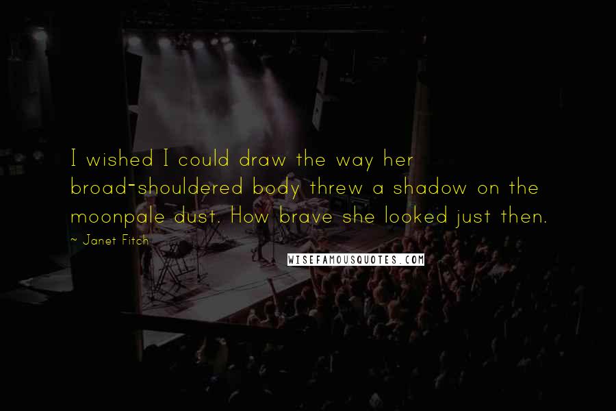 Janet Fitch quotes: I wished I could draw the way her broad-shouldered body threw a shadow on the moonpale dust. How brave she looked just then. Janet Fitch quotes: I wished I could draw the way her broad-shouldered body threw a shadow on the moonpale dust. How brave she looked just then.
