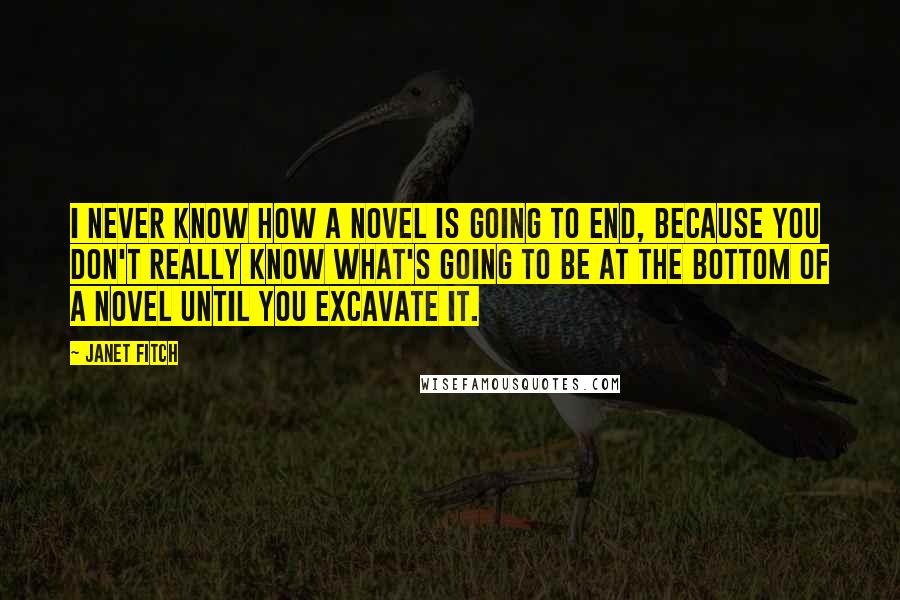 Janet Fitch quotes: I never know how a novel is going to end, because you don't really know what's going to be at the bottom of a novel until you excavate it. Janet Fitch quotes: I never know how a novel is going to end, because you don't really know what's going to be at the bottom of a novel until you excavate it.