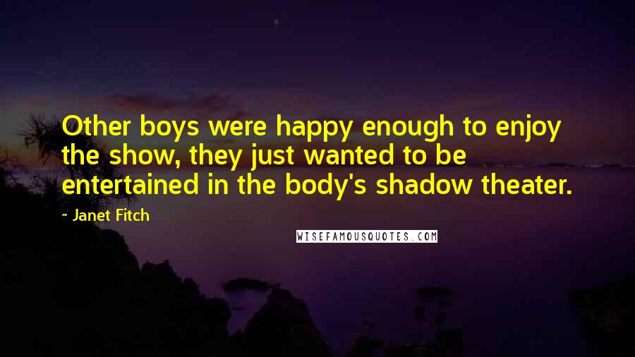 Janet Fitch quotes: Other boys were happy enough to enjoy the show, they just wanted to be entertained in the body's shadow theater. Janet Fitch quotes: Other boys were happy enough to enjoy the show, they just wanted to be entertained in the body's shadow theater.