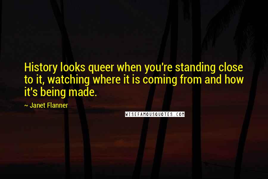 Janet Flanner quotes: History looks queer when you're standing close to it, watching where it is coming from and how it's being made.