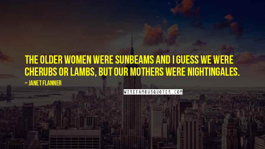 Janet Flanner quotes: The older women were Sunbeams and I guess we were Cherubs or Lambs, but our mothers were Nightingales.