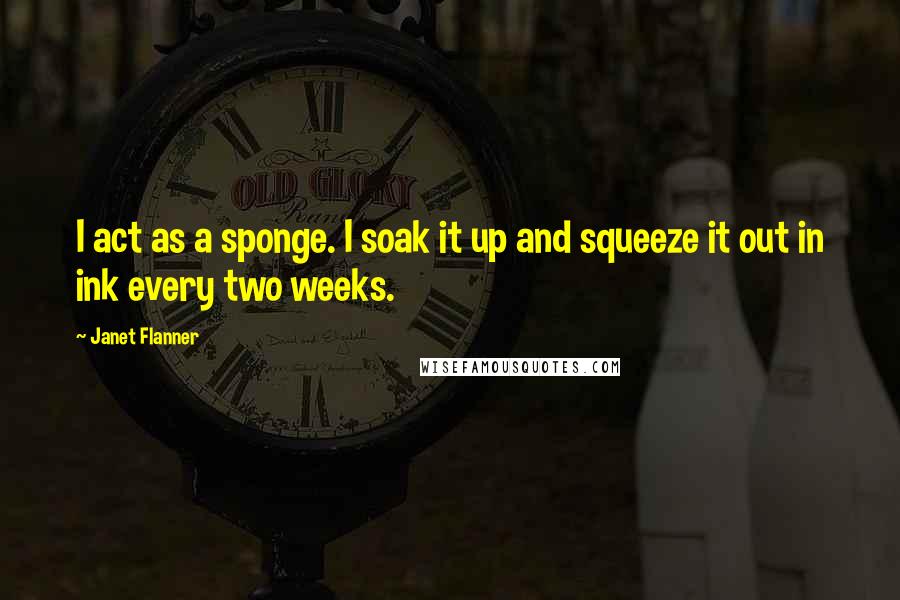 Janet Flanner quotes: I act as a sponge. I soak it up and squeeze it out in ink every two weeks.