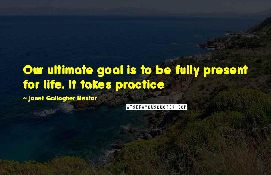 Janet Gallagher Nestor quotes: Our ultimate goal is to be fully present for life. It takes practice