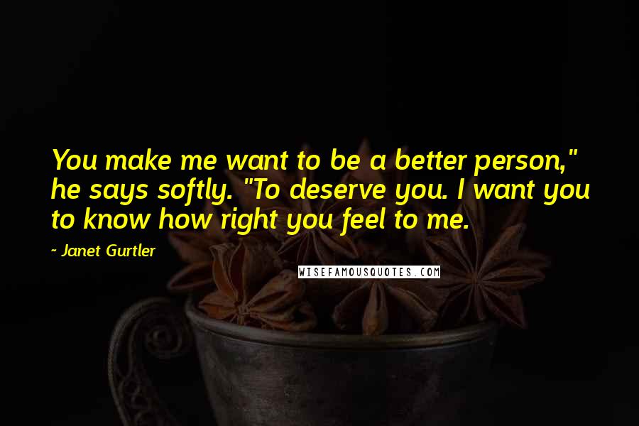 Janet Gurtler quotes: You make me want to be a better person," he says softly. "To deserve you. I want you to know how right you feel to me. Janet Gurtler quotes: You make me want to be a better person," he says softly. "To deserve you. I want you to know how right you feel to me.