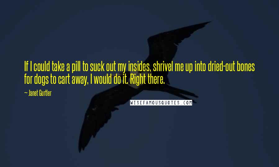 Janet Gurtler quotes: If I could take a pill to suck out my insides, shrivel me up into dried-out bones for dogs to cart away, I would do it. Right there. Janet Gurtler quotes: If I could take a pill to suck out my insides, shrivel me up into dried-out bones for dogs to cart away, I would do it. Right there.
