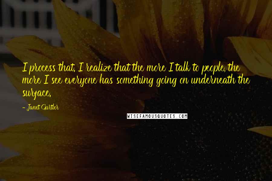 Janet Gurtler quotes: I process that. I realize that the more I talk to people, the more I see everyone has something going on underneath the surface. Janet Gurtler quotes: I process that. I realize that the more I talk to people, the more I see everyone has something going on underneath the surface.