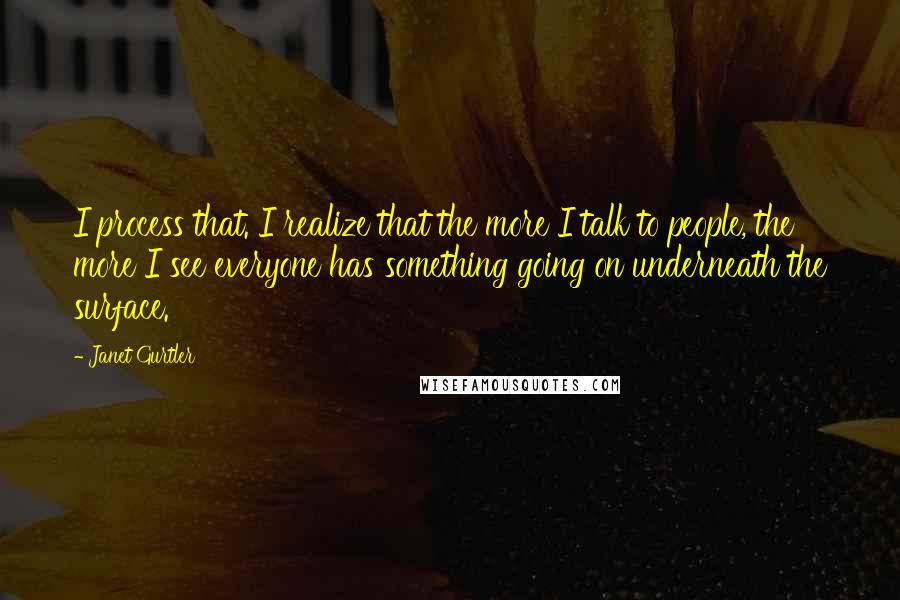 Janet Gurtler quotes: I process that. I realize that the more I talk to people, the more I see everyone has something going on underneath the surface.