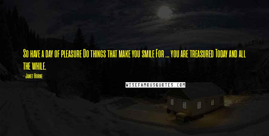 Janet Horne quotes: So have a day of pleasure Do things that make you smile For ... you are treasured Today and all the while.