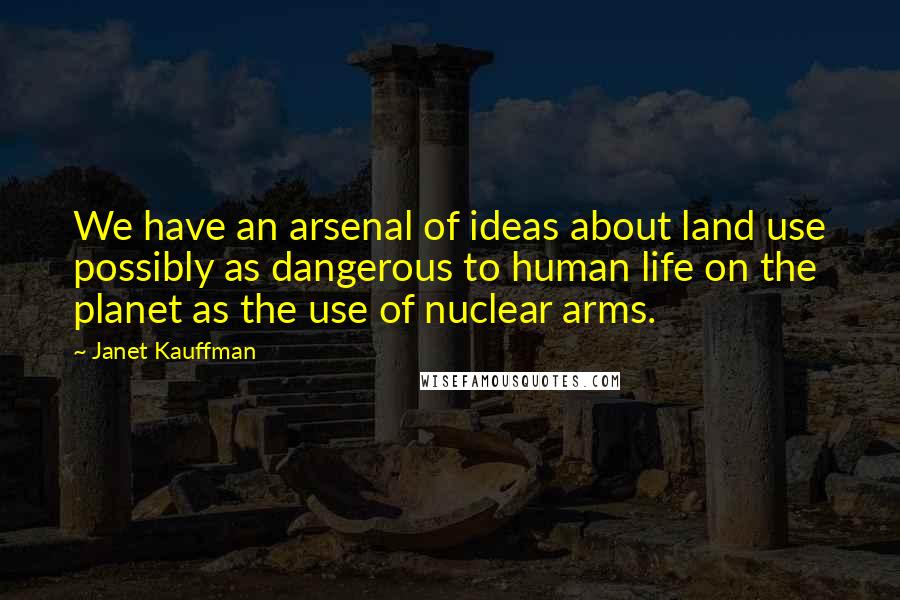 Janet Kauffman quotes: We have an arsenal of ideas about land use possibly as dangerous to human life on the planet as the use of nuclear arms. Janet Kauffman quotes: We have an arsenal of ideas about land use possibly as dangerous to human life on the planet as the use of nuclear arms.