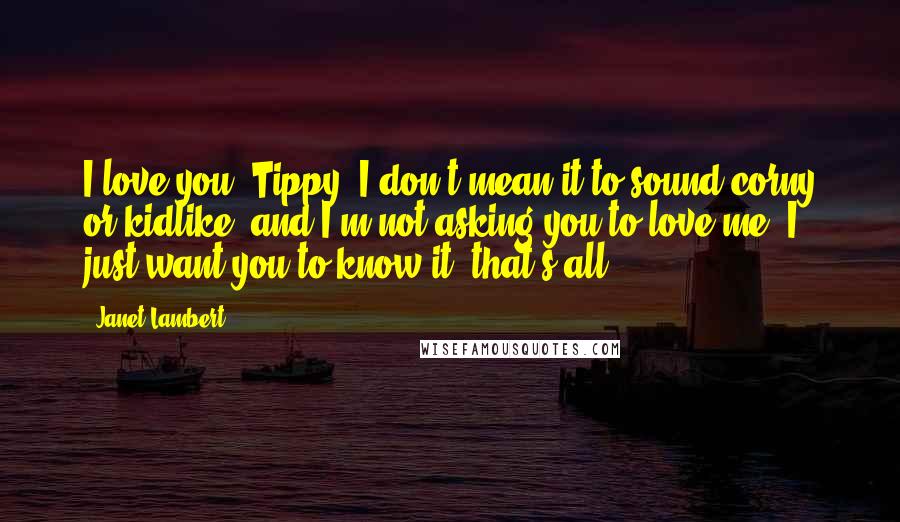 Janet Lambert quotes: I love you, Tippy. I don't mean it to sound corny or kidlike, and I'm not asking you to love me. I just want you to know it, that's all.