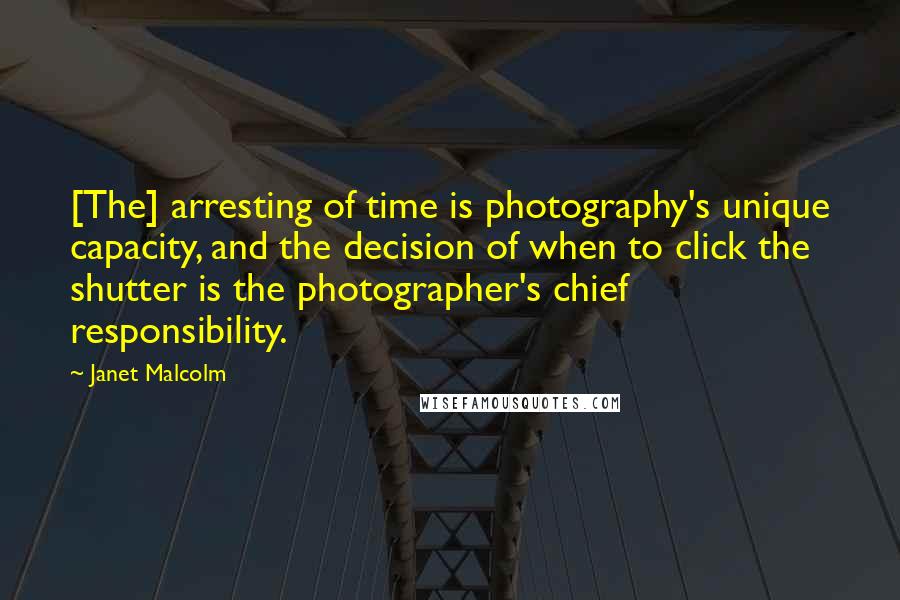 Janet Malcolm quotes: [The] arresting of time is photography's unique capacity, and the decision of when to click the shutter is the photographer's chief responsibility.