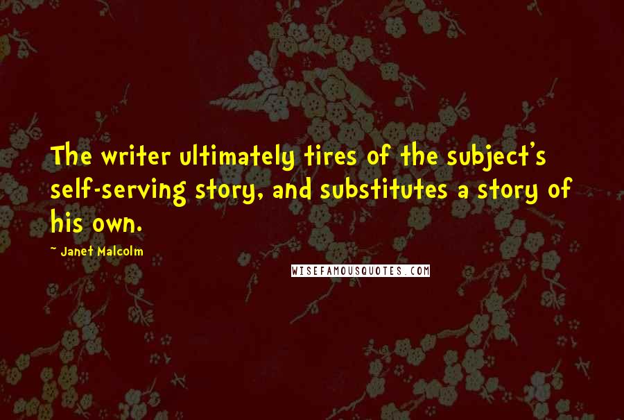 Janet Malcolm quotes: The writer ultimately tires of the subject's self-serving story, and substitutes a story of his own. Janet Malcolm quotes: The writer ultimately tires of the subject's self-serving story, and substitutes a story of his own.