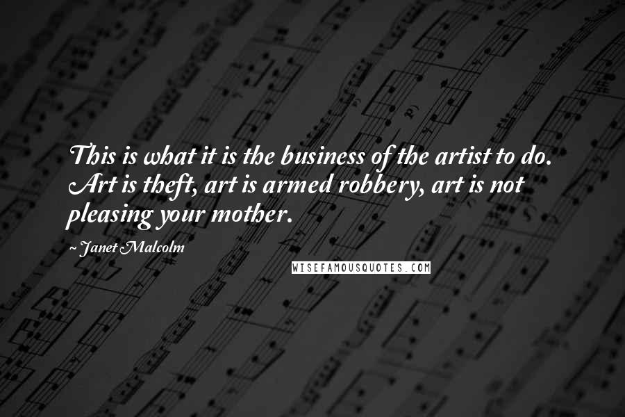 Janet Malcolm quotes: This is what it is the business of the artist to do. Art is theft, art is armed robbery, art is not pleasing your mother. Janet Malcolm quotes: This is what it is the business of the artist to do. Art is theft, art is armed robbery, art is not pleasing your mother.