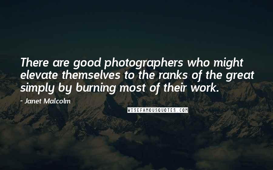 Janet Malcolm quotes: There are good photographers who might elevate themselves to the ranks of the great simply by burning most of their work.