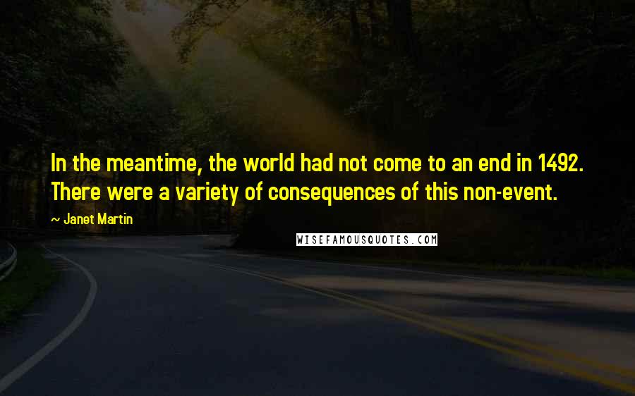 Janet Martin quotes: In the meantime, the world had not come to an end in 1492. There were a variety of consequences of this non-event. Janet Martin quotes: In the meantime, the world had not come to an end in 1492. There were a variety of consequences of this non-event.