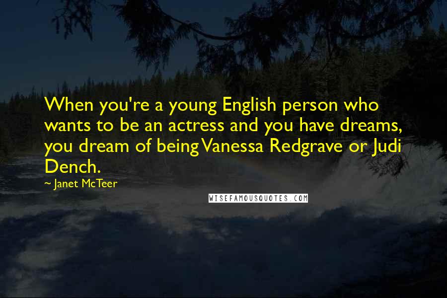 Janet McTeer quotes: When you're a young English person who wants to be an actress and you have dreams, you dream of being Vanessa Redgrave or Judi Dench.