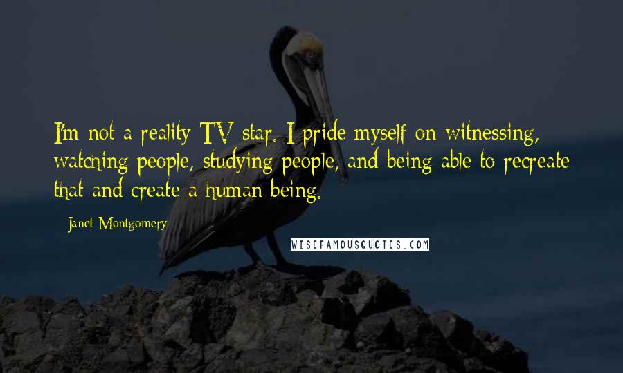 Janet Montgomery quotes: I'm not a reality TV star. I pride myself on witnessing, watching people, studying people, and being able to recreate that and create a human being.