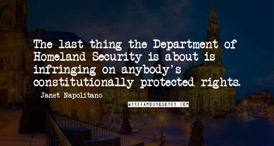Janet Napolitano quotes: The last thing the Department of Homeland Security is about is infringing on anybody's constitutionally protected rights. Janet Napolitano quotes: The last thing the Department of Homeland Security is about is infringing on anybody's constitutionally protected rights.