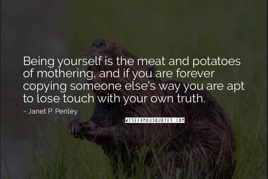 Janet P. Penley quotes: Being yourself is the meat and potatoes of mothering, and if you are forever copying someone else's way you are apt to lose touch with your own truth. Janet P. Penley quotes: Being yourself is the meat and potatoes of mothering, and if you are forever copying someone else's way you are apt to lose touch with your own truth.