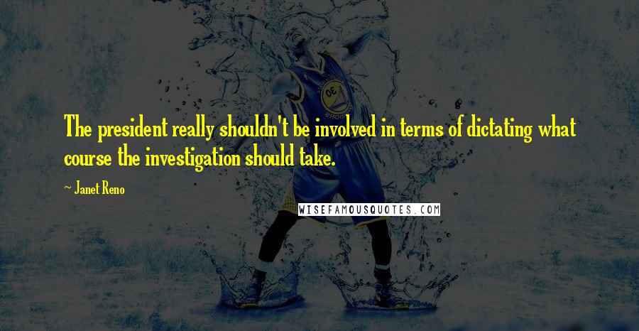 Janet Reno quotes: The president really shouldn't be involved in terms of dictating what course the investigation should take.