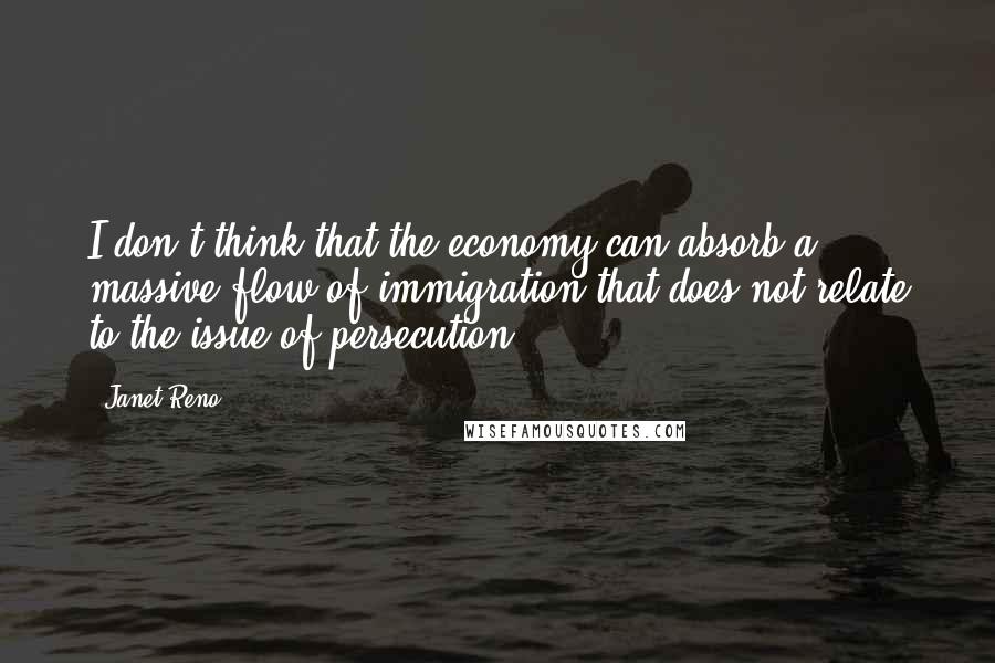 Janet Reno quotes: I don't think that the economy can absorb a massive flow of immigration that does not relate to the issue of persecution.