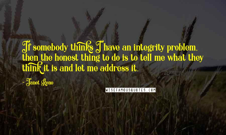 Janet Reno quotes: If somebody thinks I have an integrity problem, then the honest thing to do is to tell me what they think it is and let me address it.