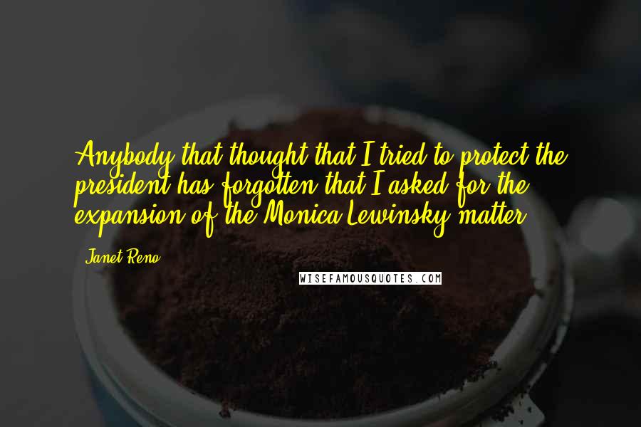 Janet Reno quotes: Anybody that thought that I tried to protect the president has forgotten that I asked for the expansion of the Monica Lewinsky matter.