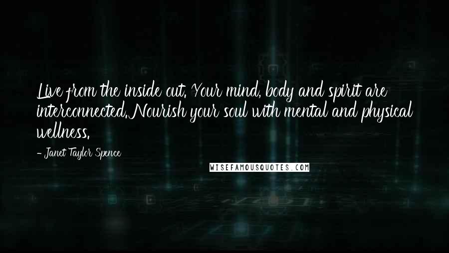Janet Taylor Spence quotes: Live from the inside out. Your mind, body and spirit are interconnected. Nourish your soul with mental and physical wellness. Janet Taylor Spence quotes: Live from the inside out. Your mind, body and spirit are interconnected. Nourish your soul with mental and physical wellness.