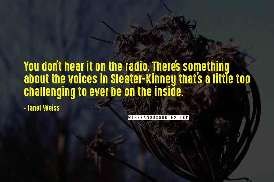 Janet Weiss quotes: You don't hear it on the radio. There's something about the voices in Sleater-Kinney that's a little too challenging to ever be on the inside.