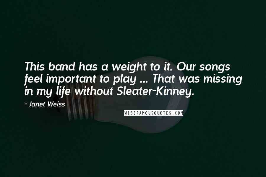 Janet Weiss quotes: This band has a weight to it. Our songs feel important to play ... That was missing in my life without Sleater-Kinney.