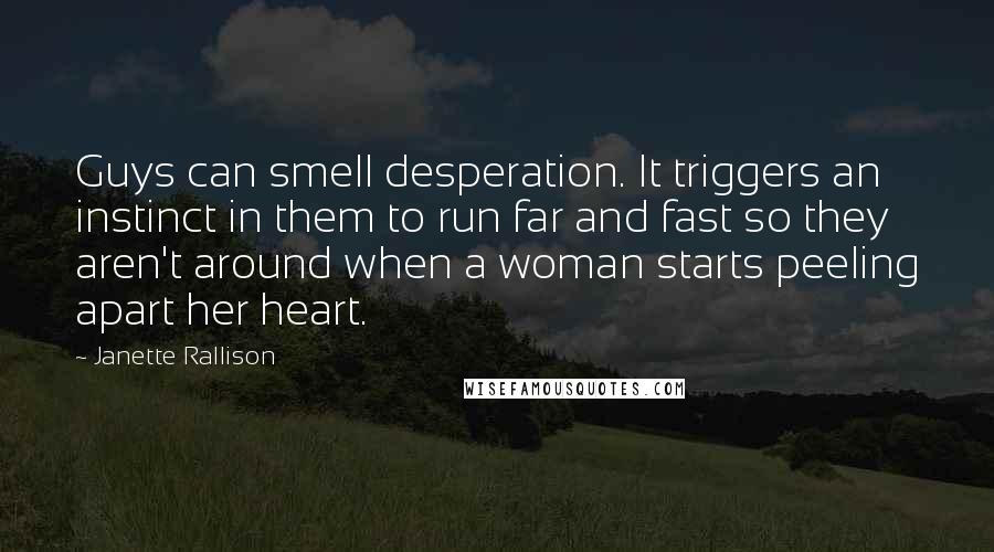 Janette Rallison quotes: Guys can smell desperation. It triggers an instinct in them to run far and fast so they aren't around when a woman starts peeling apart her heart.