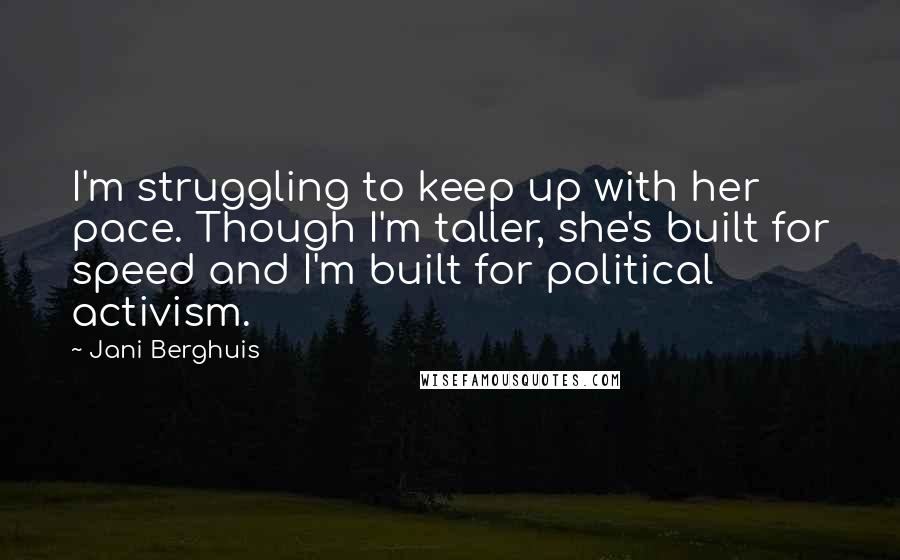 Jani Berghuis quotes: I'm struggling to keep up with her pace. Though I'm taller, she's built for speed and I'm built for political activism. Jani Berghuis quotes: I'm struggling to keep up with her pace. Though I'm taller, she's built for speed and I'm built for political activism.