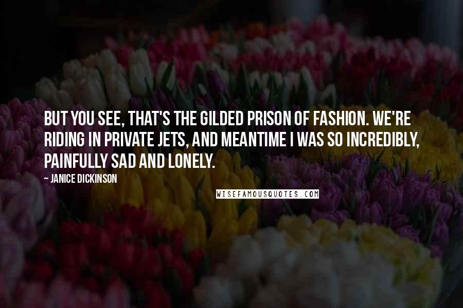 Janice Dickinson quotes: But you see, that's the gilded prison of fashion. We're riding in private jets, and meantime I was so incredibly, painfully sad and lonely. Janice Dickinson quotes: But you see, that's the gilded prison of fashion. We're riding in private jets, and meantime I was so incredibly, painfully sad and lonely.