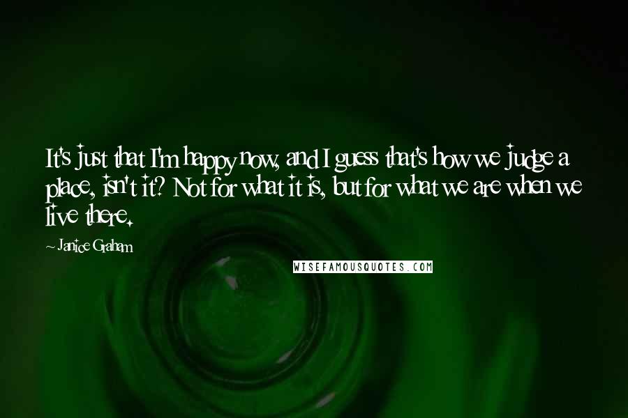 Janice Graham quotes: It's just that I'm happy now, and I guess that's how we judge a place, isn't it? Not for what it is, but for what we are when we live