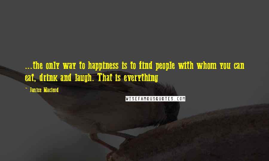 Janice Macleod quotes: ...the only way to happiness is to find people with whom you can eat, drink and laugh. That is everything