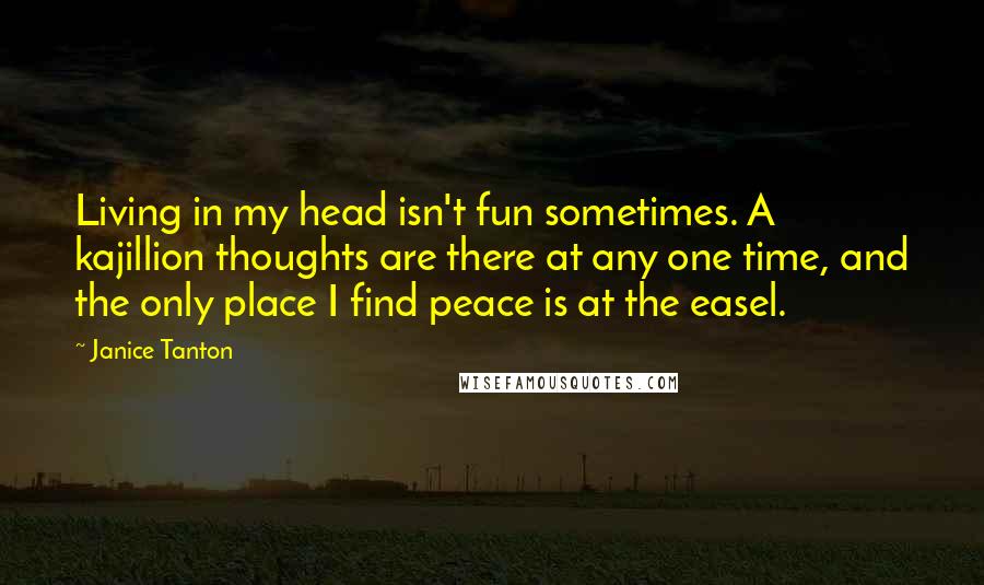 Janice Tanton quotes: Living in my head isn't fun sometimes. A kajillion thoughts are there at any one time, and the only place I find peace is at the easel. Janice Tanton quotes: Living in my head isn't fun sometimes. A kajillion thoughts are there at any one time, and the only place I find peace is at the easel.