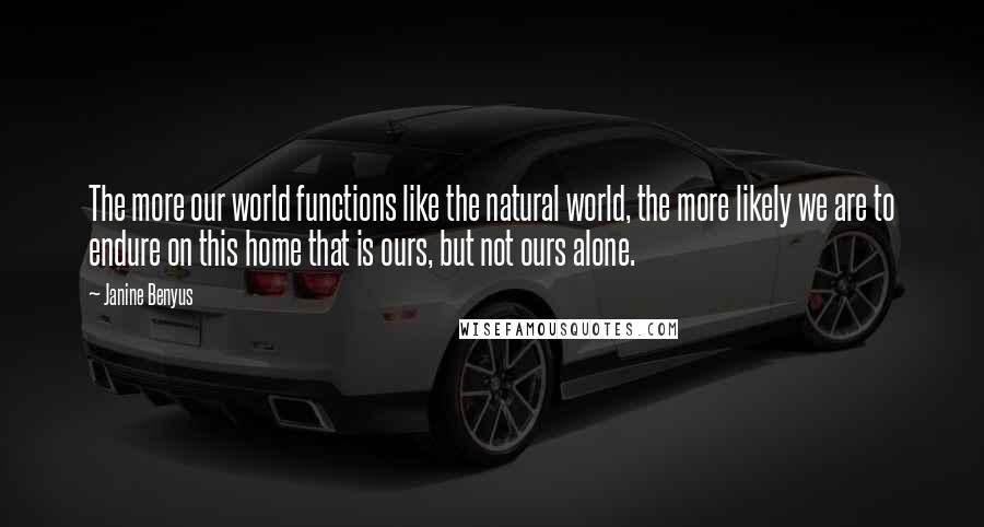 Janine Benyus quotes: The more our world functions like the natural world, the more likely we are to endure on this home that is ours, but not ours alone. Janine Benyus quotes: The more our world functions like the natural world, the more likely we are to endure on this home that is ours, but not ours alone.