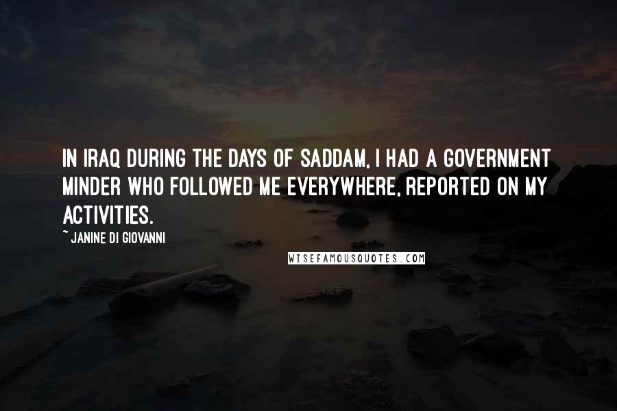Janine Di Giovanni quotes: In Iraq during the days of Saddam, I had a government minder who followed me everywhere, reported on my activities.