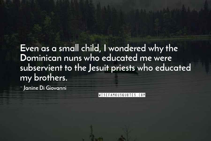 Janine Di Giovanni quotes: Even as a small child, I wondered why the Dominican nuns who educated me were subservient to the Jesuit priests who educated my brothers.