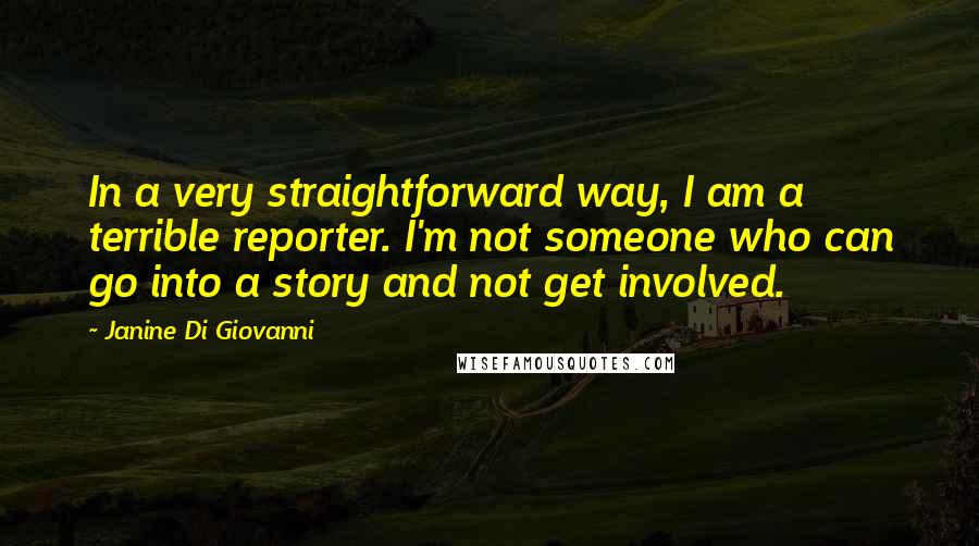 Janine Di Giovanni quotes: In a very straightforward way, I am a terrible reporter. I'm not someone who can go into a story and not get involved.