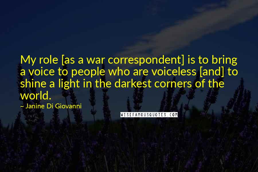 Janine Di Giovanni quotes: My role [as a war correspondent] is to bring a voice to people who are voiceless [and] to shine a light in the darkest corners of the world.