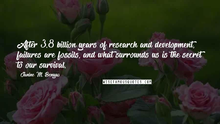 Janine M. Benyus quotes: After 3.8 billion years of research and development, failures are fossils, and what surrounds us is the secret to our survival. Janine M. Benyus quotes: After 3.8 billion years of research and development, failures are fossils, and what surrounds us is the secret to our survival.